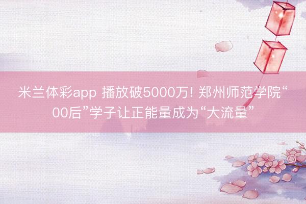 米兰体彩app 播放破5000万! 郑州师范学院“00后”学子让正能量成为“大流量”