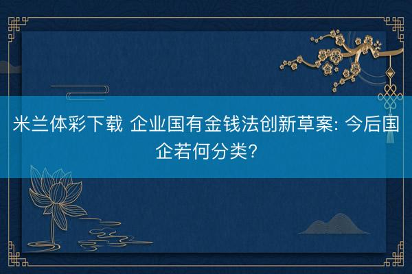 米兰体彩下载 企业国有金钱法创新草案: 今后国企若何分类?