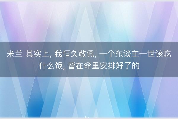 米兰 其实上， 我恒久敬佩， 一个东谈主一世该吃什么饭， 皆在命里安排好了的