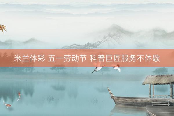 米兰体彩 五一劳动节 科普巨匠服务不休歇