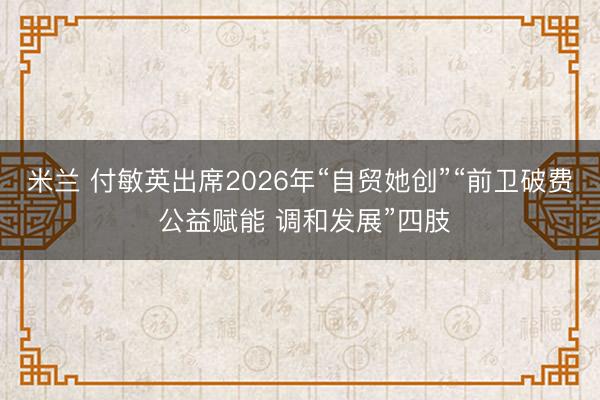 米兰 付敏英出席2026年“自贸她创”“前卫破费 公益赋能 调和发展”四肢