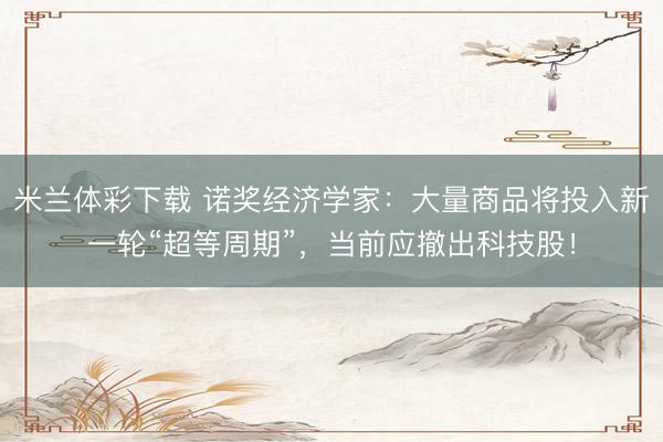 米兰体彩下载 诺奖经济学家：大量商品将投入新一轮“超等周期”，当前应撤出科技股！