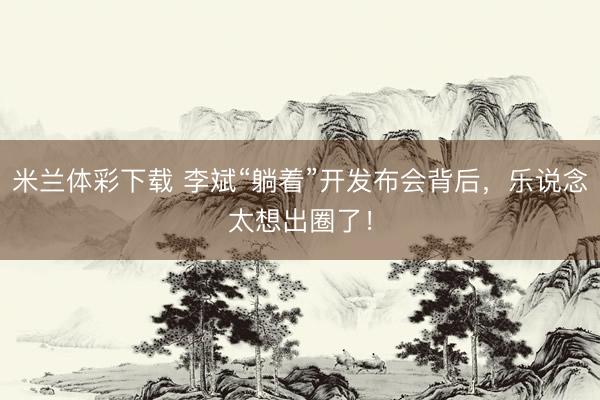 米兰体彩下载 李斌“躺着”开发布会背后，乐说念太想出圈了！
