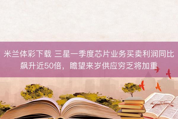 米兰体彩下载 三星一季度芯片业务买卖利润同比飙升近50倍，瞻望来岁供应穷乏将加重