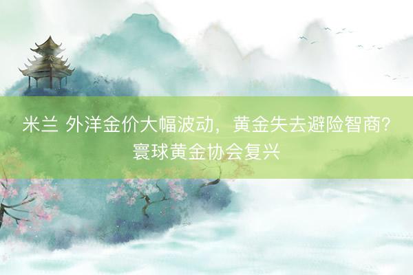 米兰 外洋金价大幅波动，黄金失去避险智商？寰球黄金协会复兴