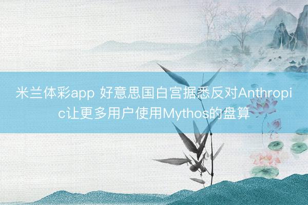 米兰体彩app 好意思国白宫据悉反对Anthropic让更多用户使用Mythos的盘算