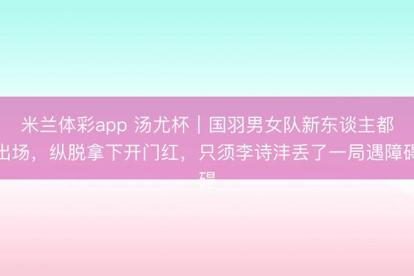 米兰体彩app 汤尤杯︱国羽男女队新东谈主都出场，纵脱拿下开门红，只须李诗沣丢了一局遇障碍