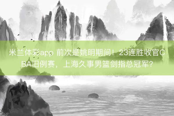 米兰体彩app 前次是姚明期间！23连胜收官CBA旧例赛，上海久事男篮剑指总冠军？