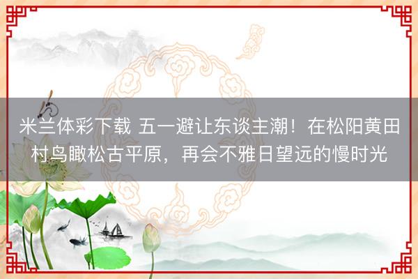 米兰体彩下载 五一避让东谈主潮！在松阳黄田村鸟瞰松古平原，再会不雅日望远的慢时光