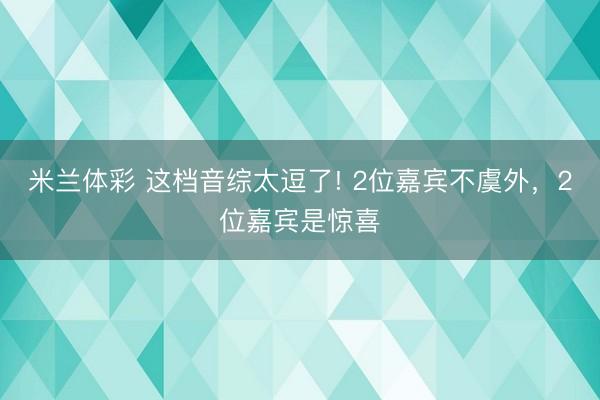米兰体彩 这档音综太逗了! 2位嘉宾不虞外，2位嘉宾是惊喜