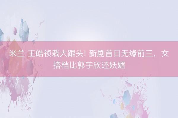 米兰 王皓祯栽大跟头! 新剧首日无缘前三，女搭档比郭宇欣还妖媚