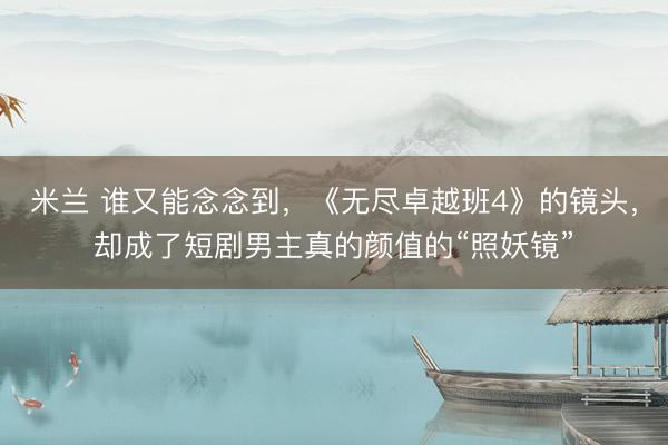米兰 谁又能念念到，《无尽卓越班4》的镜头，却成了短剧男主真的颜值的“照妖镜”