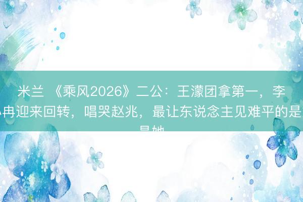 米兰 《乘风2026》二公：王濛团拿第一，李小冉迎来回转，唱哭赵兆，最让东说念主见难平的是她