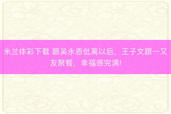 米兰体彩下载 跟吴永恩仳离以后，王子文跟一又友聚餐，幸福感完满!